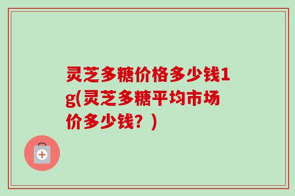 灵芝多糖价格多少钱1g(灵芝多糖平均市场价多少钱？)