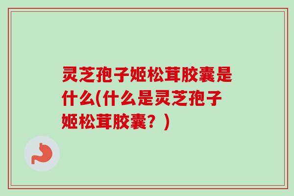 灵芝孢子姬松茸胶囊是什么(什么是灵芝孢子姬松茸胶囊?) 灵芝孢子姬松茸胶囊是什么(什么是灵芝孢子姬松茸胶囊?)