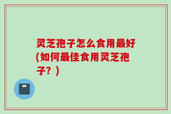 灵芝孢子怎么食用好(如何佳食用灵芝孢子？)