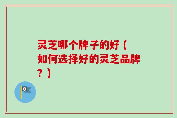 灵芝哪个牌子的好 (如何选择好的灵芝品牌？)