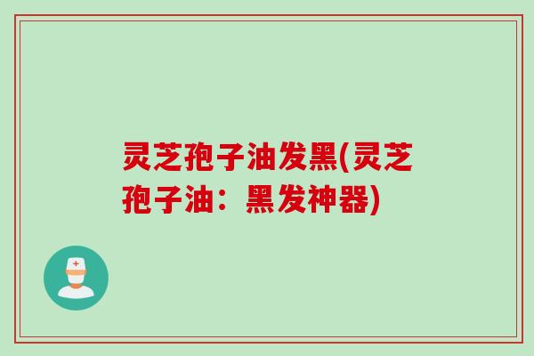 灵芝孢子油发黑(灵芝孢子油：黑发神器)