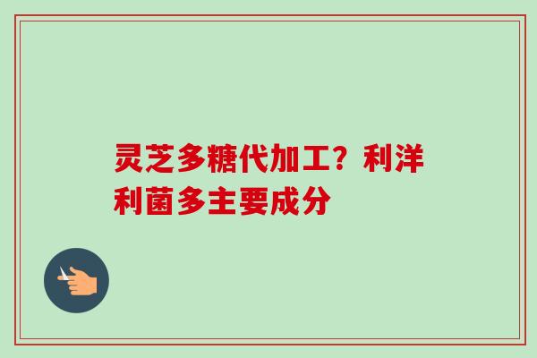 灵芝多糖代加工？利洋利菌多主要成分