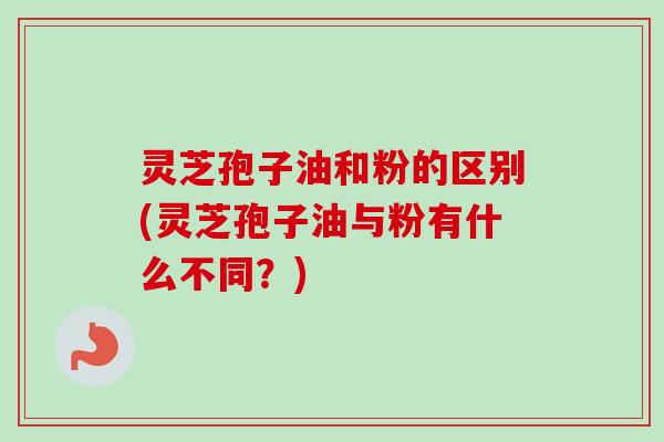 灵芝孢子油和粉的区别(灵芝孢子油与粉有什么不同？)