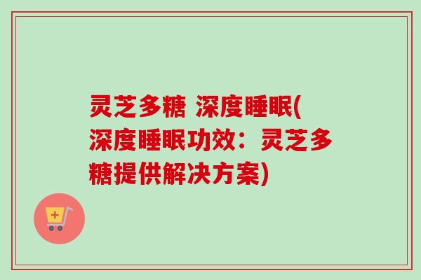 灵芝多糖 深度睡眠(深度睡眠功效：灵芝多糖提供解决方案)