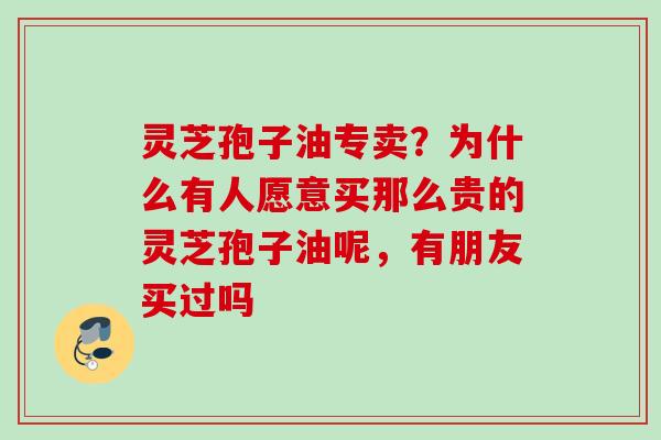 灵芝孢子油专卖?为什么有人愿意买那么贵的灵芝孢子油呢,有朋友买过吗 灵芝孢子油专卖?为什么有人愿意买那么贵的灵芝孢子油呢,有朋友买过吗