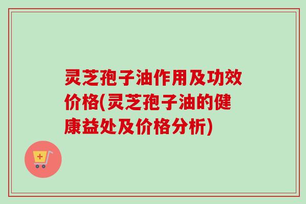 灵芝孢子油作用及功效价格(灵芝孢子油的健康益处及价格分析)