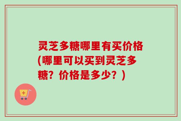 灵芝多糖哪里有买价格(哪里可以买到灵芝多糖?价格是多少?) 灵芝多糖哪里有买价格(哪里可以买到灵芝多糖?价格是多少?)