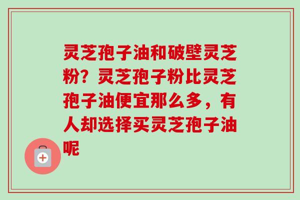 灵芝孢子油和破壁灵芝粉？灵芝孢子粉比灵芝孢子油便宜那么多，有人却选择买灵芝孢子油呢