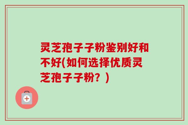 灵芝孢子子粉鉴别好和不好(如何选择优质灵芝孢子子粉？)
