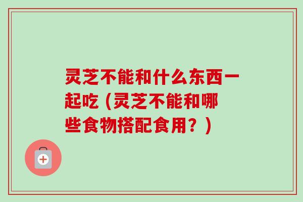 灵芝不能和什么东西一起吃 (灵芝不能和哪些食物搭配食用？)