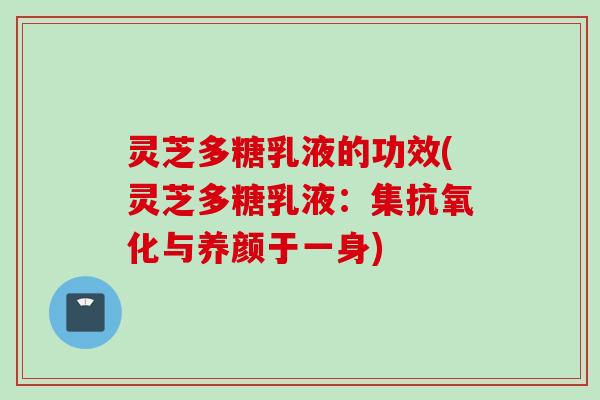灵芝多糖乳液的功效(灵芝多糖乳液：集抗氧化与养颜于一身)