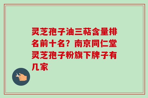 灵芝孢子油三萜含量排名前十名?南京同仁堂灵芝孢子粉旗下牌子有几家 灵芝孢子油三萜含量排名前十名?南京同仁堂灵芝孢子粉旗下牌子有几家