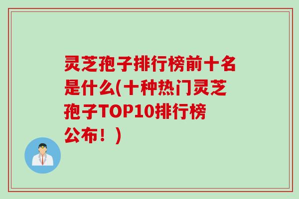 灵芝孢子排行榜前十名是什么(十种热门灵芝孢子TOP10排行榜公布！)