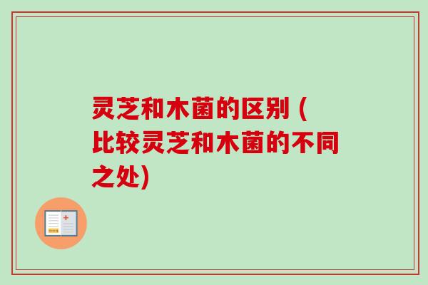 灵芝和木菌的区别 (比较灵芝和木菌的不同之处)