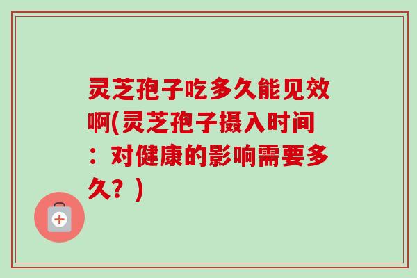 灵芝孢子吃多久能见效啊(灵芝孢子摄入时间：对健康的影响需要多久？)