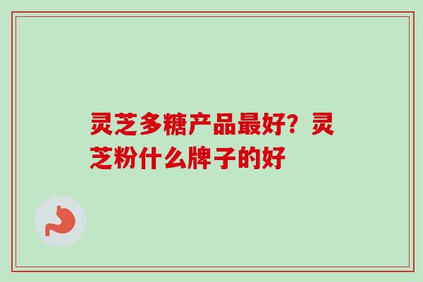 灵芝多糖产品最好？灵芝粉什么牌子的好