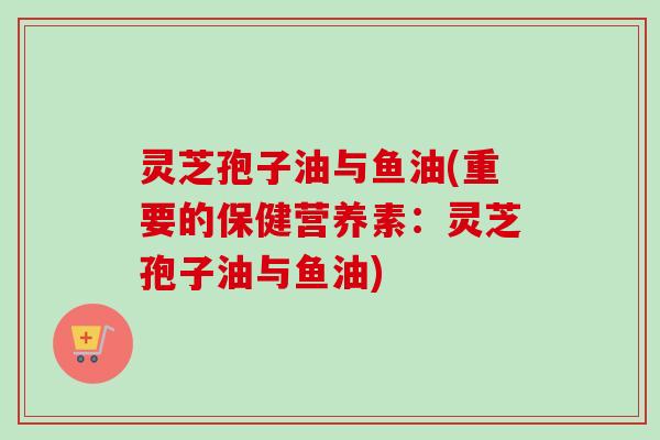 灵芝孢子油与鱼油(重要的保健营养素:灵芝孢子油与鱼油) 灵芝孢子油与鱼油(重要的保健营养素:灵芝孢子油与鱼油)