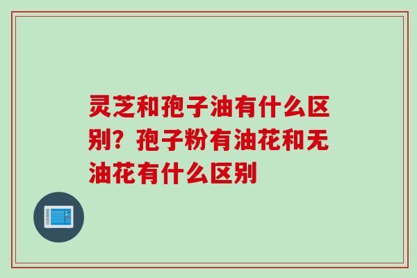 灵芝和孢子油有什么区别？孢子粉有油花和无油花有什么区别