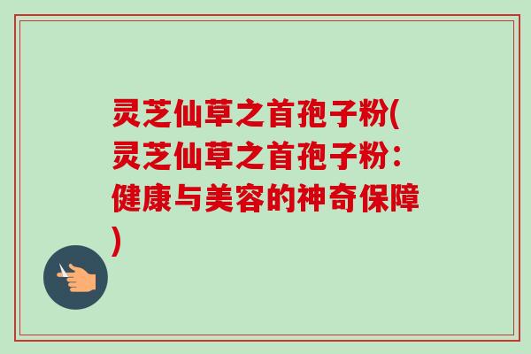 灵芝仙草之首孢子粉(灵芝仙草之首孢子粉：健康与美容的神奇保障)