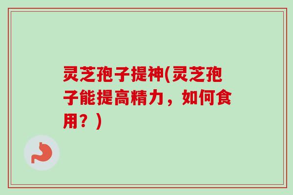 灵芝孢子提神(灵芝孢子能提高精力,如何食用?) 灵芝孢子提神(灵芝孢子能提高精力,如何食用?)