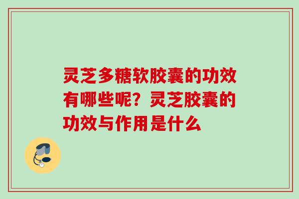 灵芝多糖软胶囊的功效有哪些呢？灵芝胶囊的功效与作用是什么