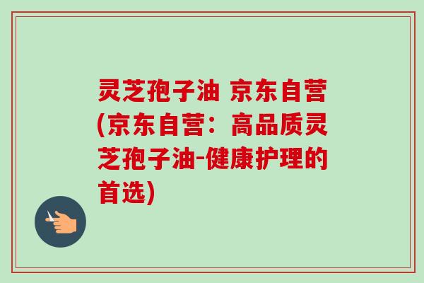 灵芝孢子油 京东自营(京东自营:高品质灵芝孢子油-健康护理的首选) 灵芝孢子油 京东自营(京东自营:高品质灵芝孢子油-健康护理的首选)