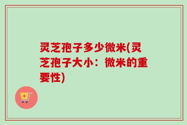 灵芝孢子多少微米(灵芝孢子大小：微米的重要性)