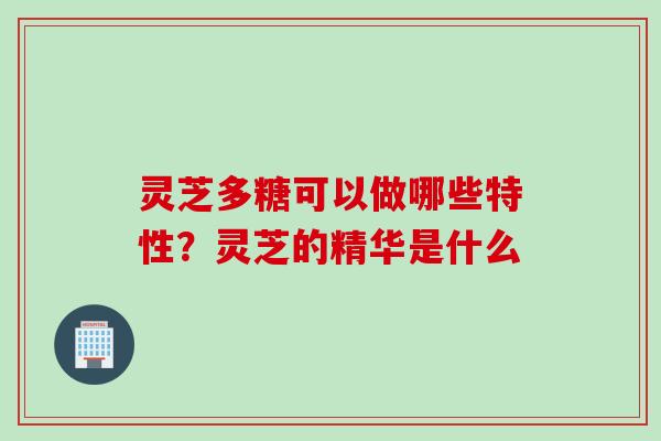 灵芝多糖可以做哪些特性？灵芝的精华是什么