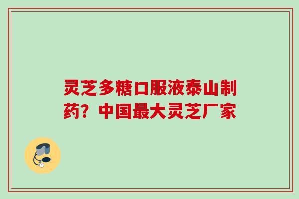 灵芝多糖口服液泰山制药?中国大灵芝厂家 灵芝多糖口服液泰山制药?中国大灵芝厂家