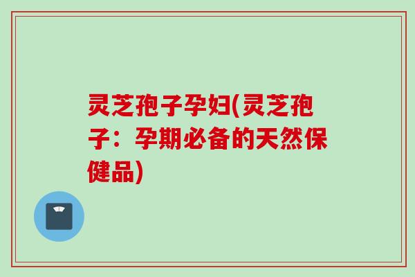 灵芝孢子孕妇(灵芝孢子:孕期必备的天然保健品) 灵芝孢子孕妇(灵芝孢子:孕期必备的天然保健品)