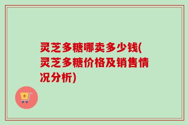 灵芝多糖哪卖多少钱(灵芝多糖价格及销售情况分析)