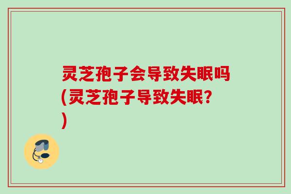 灵芝孢子会导致失眠吗(灵芝孢子导致失眠？)