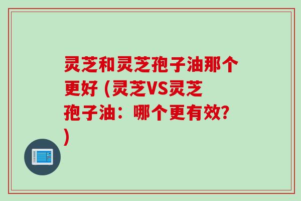 灵芝和灵芝孢子油那个更好 (灵芝VS灵芝孢子油：哪个更有效？)