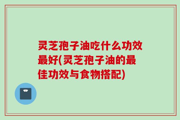 灵芝孢子油吃什么功效最好(灵芝孢子油的最佳功效与食物搭配)