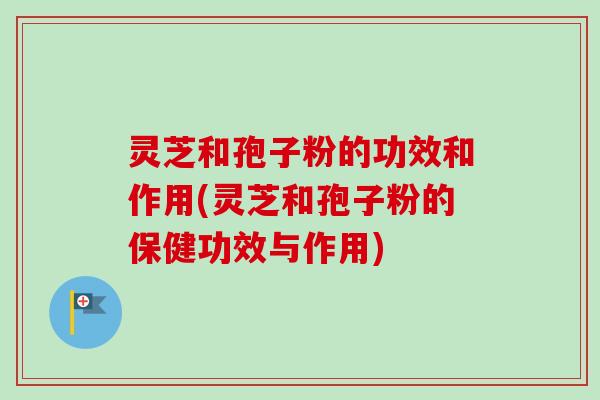 灵芝和孢子粉的功效和作用(灵芝和孢子粉的保健功效与作用)