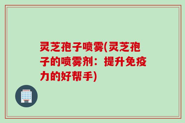 灵芝孢子喷雾(灵芝孢子的喷雾剂:提升免疫力的好帮手) 灵芝孢子喷雾(灵芝孢子的喷雾剂:提升免疫力的好帮手)