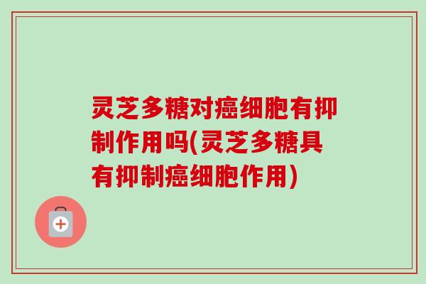 灵芝多糖对细胞有抑制作用吗(灵芝多糖具有抑制细胞作用) 灵芝多糖对细胞有抑制作用吗(灵芝多糖具有抑制细胞作用)