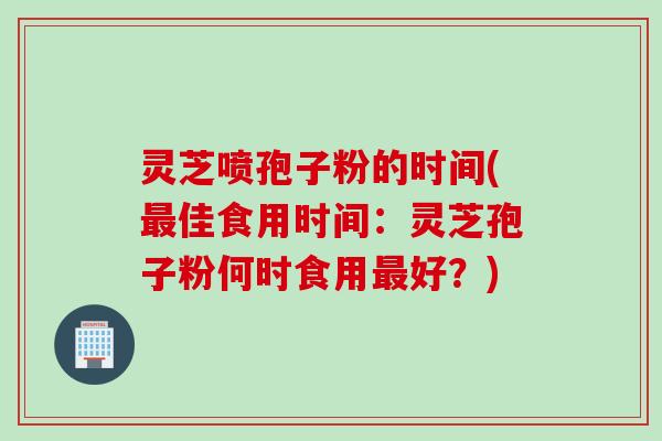 灵芝喷孢子粉的时间(佳食用时间:灵芝孢子粉何时食用好?) 灵芝喷孢子粉的时间(佳食用时间:灵芝孢子粉何时食用好?)