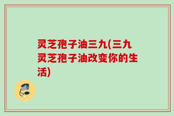 灵芝孢子油三九(三九灵芝孢子油改变你的生活)
