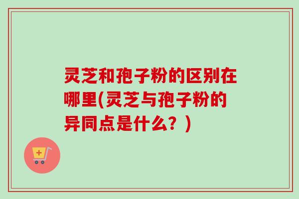 灵芝和孢子粉的区别在哪里(灵芝与孢子粉的异同点是什么？)
