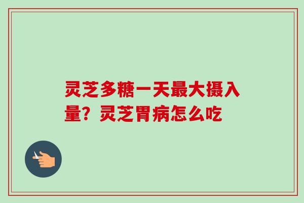 灵芝多糖一天最大摄入量？灵芝胃病怎么吃