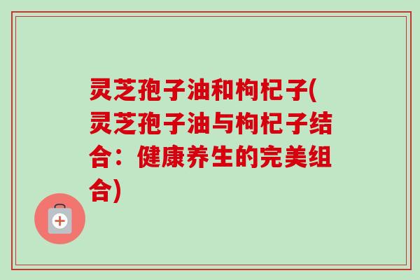 灵芝孢子油和枸杞子(灵芝孢子油与枸杞子结合：健康养生的完美组合)