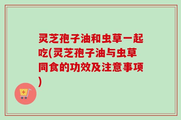 灵芝孢子油和虫草一起吃(灵芝孢子油与虫草同食的功效及注意事项)
