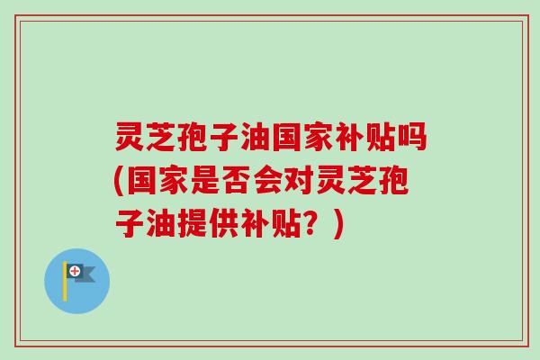 灵芝孢子油国家补贴吗(国家是否会对灵芝孢子油提供补贴？)
