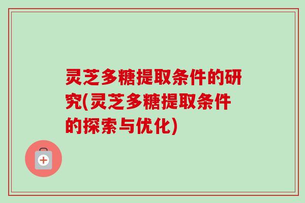 灵芝多糖提取条件的研究(灵芝多糖提取条件的探索与优化)