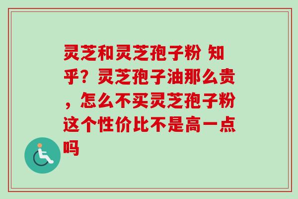 灵芝和灵芝孢子粉 知乎？灵芝孢子油那么贵，怎么不买灵芝孢子粉这个性价比不是高一点吗