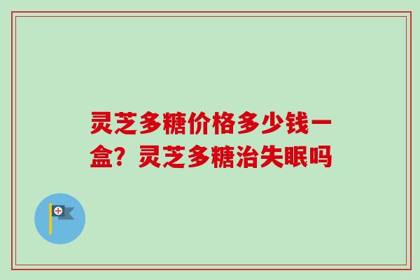 灵芝多糖价格多少钱一盒？灵芝多糖治失眠吗