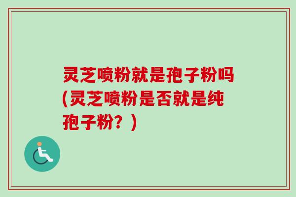 灵芝喷粉就是孢子粉吗(灵芝喷粉是否就是纯孢子粉？)
