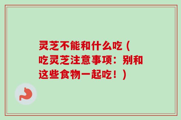 灵芝不能和什么吃 (吃灵芝注意事项：别和这些食物一起吃！)