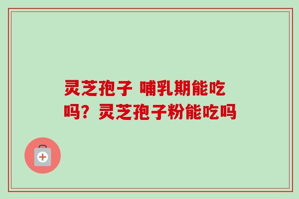 灵芝孢子 哺乳期能吃吗？灵芝孢子粉能吃吗